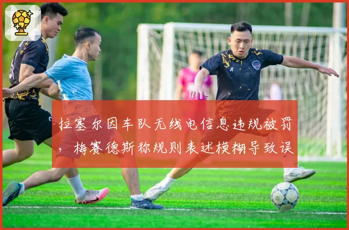 拉塞尔因车队无线电信息违规被罚,梅赛德斯称规则表述模糊导致误判率达50%
