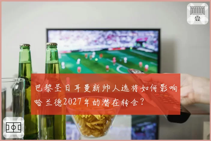 巴黎圣日耳曼新帅人选将如何影响哈兰德2027年的潜在转会?