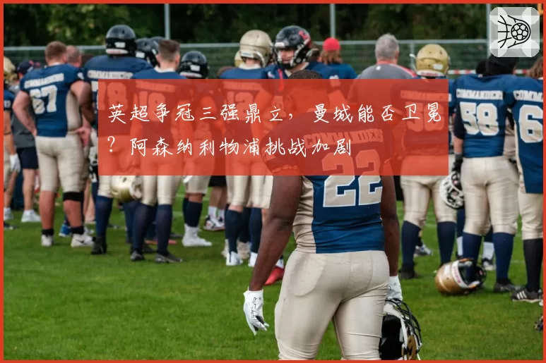 英超争冠三强鼎立，曼城能否卫冕？阿森纳利物浦挑战加剧