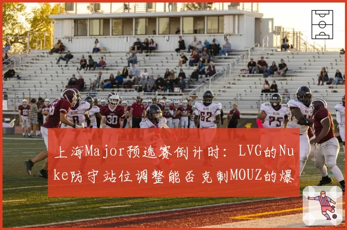 上海Major预选赛倒计时：LVG的Nuke防守站位调整能否克制MOUZ的爆弹战术？