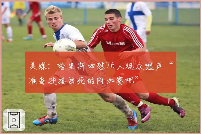 美媒：哈里斯回怼76人观众嘘声“准备迎接该死的附加赛吧”