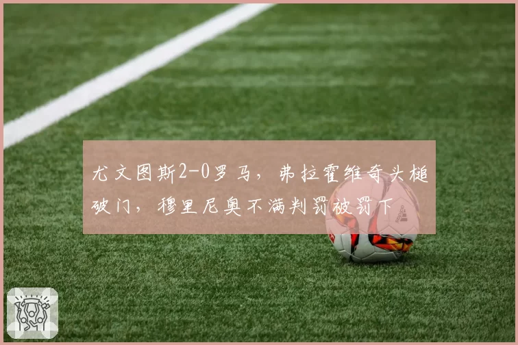 尤文图斯2-0罗马,弗拉霍维奇头槌破门,穆里尼奥不满判罚被罚下