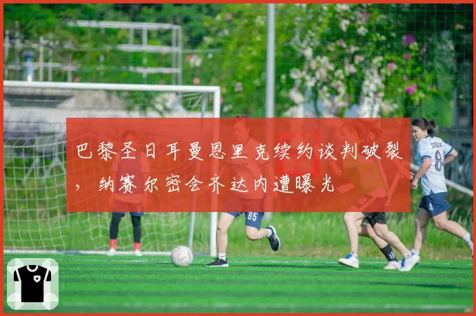 巴黎圣日耳曼恩里克续约谈判破裂，纳赛尔密会齐达内遭曝光