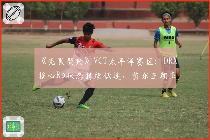《无畏契约》VCT太平洋赛区：DRX核心Rb状态持续低迷，首尔王朝卫冕之路堪忧？