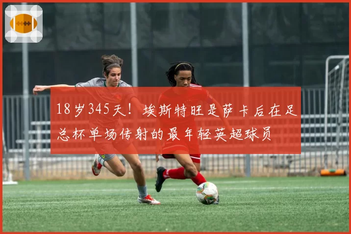 18岁345天!埃斯特旺是萨卡后在足总杯单场传射的最年轻英超球员