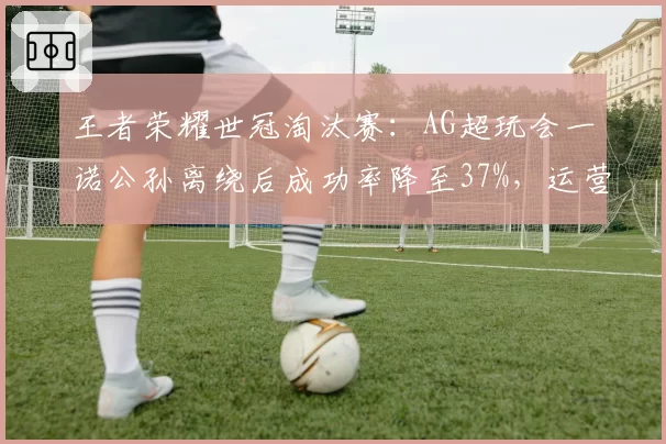 王者荣耀世冠淘汰赛:AG超玩会一诺公孙离绕后成功率降至37%,运营决策遭质疑