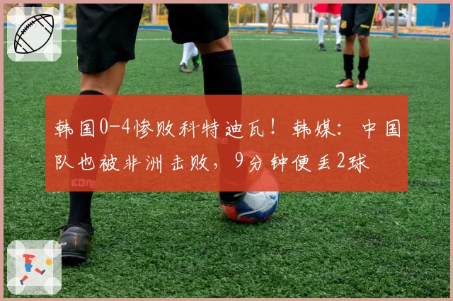韩国0-4惨败科特迪瓦!韩媒:中国队也被非洲击败,9分钟便丢2球