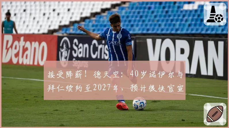 接受降薪！德天空：40岁诺伊尔与拜仁续约至2027年，预计很快官宣