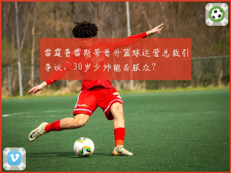 雷霆普雷斯蒂晋升篮球运营总裁引争议，30岁少帅能否服众？