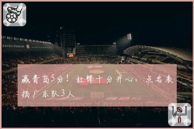 赢青岛5分！杜锋十分开心，点名表扬广东队3人