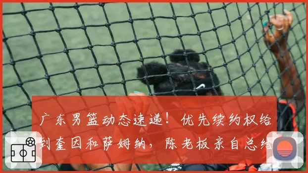 广东男篮动态速递！优先续约权给到奎因和萨姆纳，陈老板亲自总结赛季，徐杰改变夏天计划
