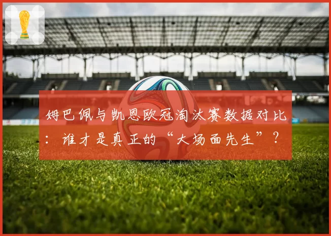 姆巴佩与凯恩欧冠淘汰赛数据对比：谁才是真正的“大场面先生”？