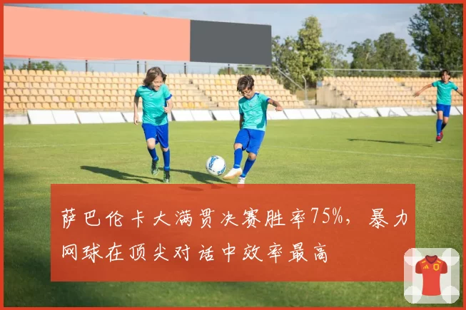 萨巴伦卡大满贯决赛胜率75%,暴力网球在顶尖对话中效率最高