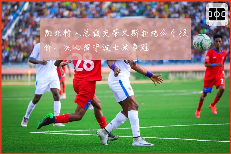 凯尔特人总裁史蒂文斯拒绝公牛报价，决心留守波士顿争冠