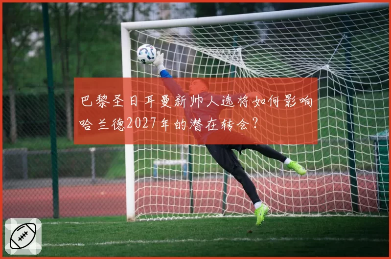 巴黎圣日耳曼新帅人选将如何影响哈兰德2027年的潜在转会?