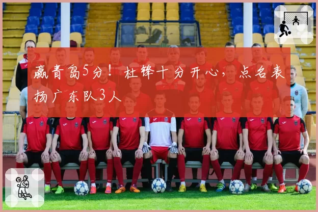 赢青岛5分！杜锋十分开心，点名表扬广东队3人