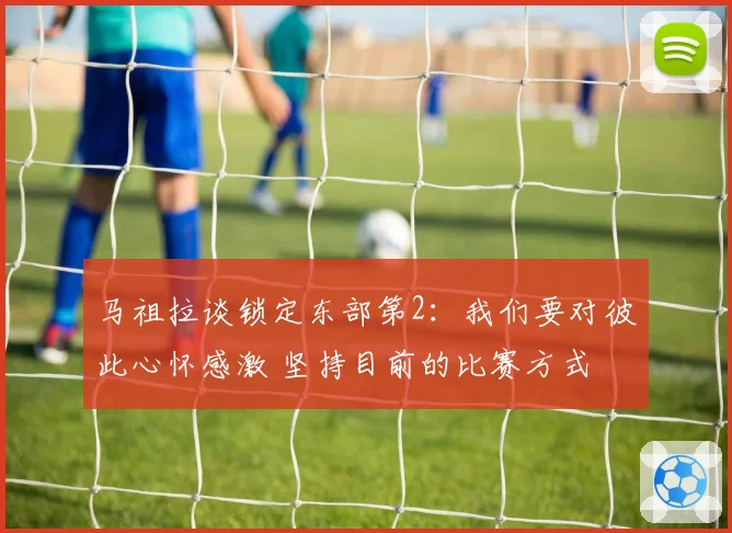 马祖拉谈锁定东部第2：我们要对彼此心怀感激 坚持目前的比赛方式