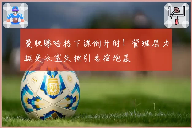 曼联滕哈格下课倒计时！管理层力挺更衣室失控引名宿炮轰