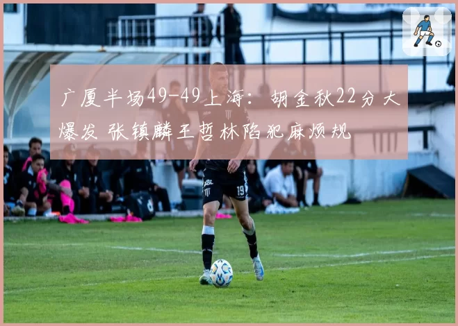广厦半场49-49上海：胡金秋22分大爆发 张镇麟王哲林陷犯麻烦规