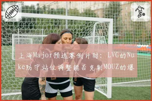 上海Major预选赛倒计时：LVG的Nuke防守站位调整能否克制MOUZ的爆弹战术？