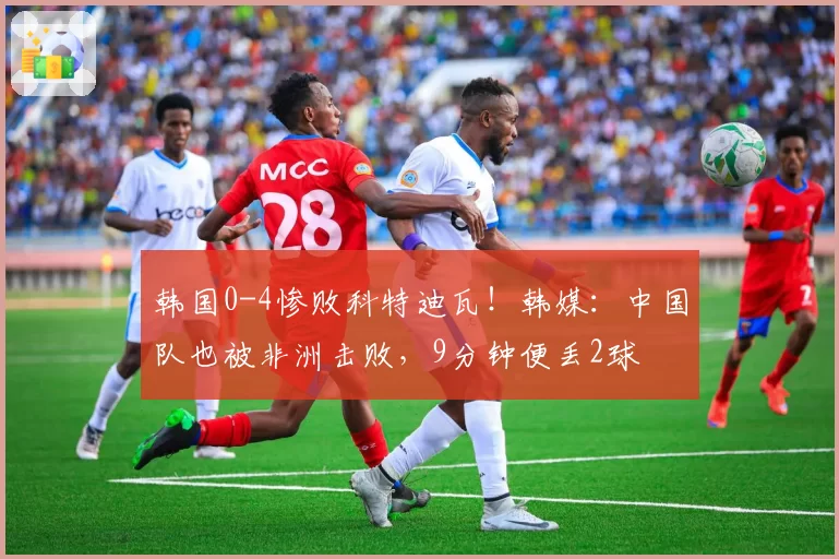 韩国0-4惨败科特迪瓦!韩媒:中国队也被非洲击败,9分钟便丢2球