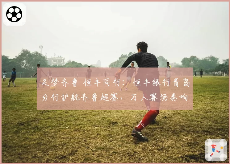 足梦齐鲁 恒丰同行：恒丰银行青岛分行护航齐鲁超赛，万人赛场奏响“金融+体育”强音