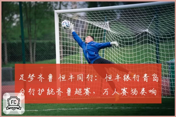 足梦齐鲁 恒丰同行：恒丰银行青岛分行护航齐鲁超赛，万人赛场奏响“金融+体育”强音