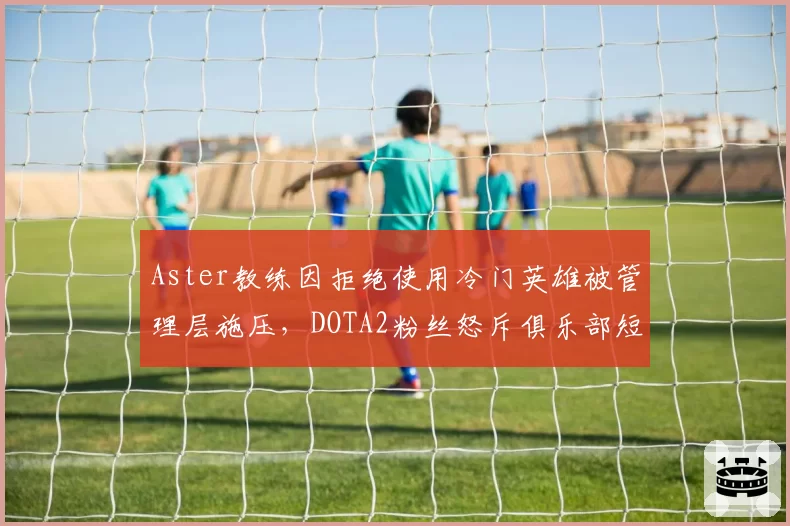 Aster教练因拒绝使用冷门英雄被管理层施压，DOTA2粉丝怒斥俱乐部短视毁掉潜力