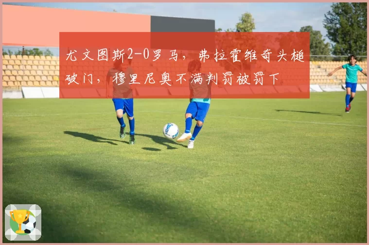 尤文图斯2-0罗马，弗拉霍维奇头槌破门，穆里尼奥不满判罚被罚下
