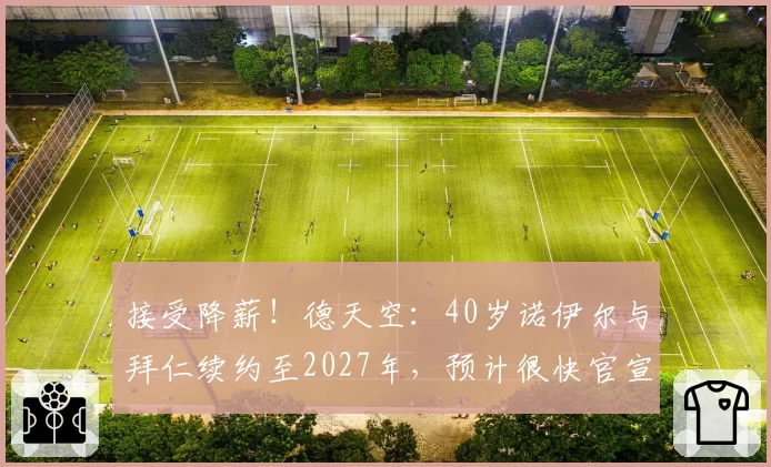 接受降薪！德天空：40岁诺伊尔与拜仁续约至2027年，预计很快官宣
