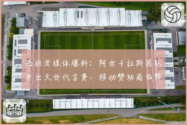 西班牙媒体爆料:阿尔卡拉斯团队开出天价代言费,移动赞助商临阵退缩