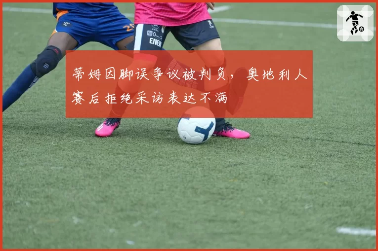 蒂姆因脚误争议被判负,奥地利人赛后拒绝采访表达不满
