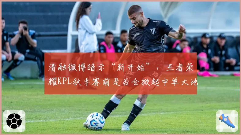 清融微博暗示“新开始”，王者荣耀KPL秋季赛前是否会掀起中单大地震？