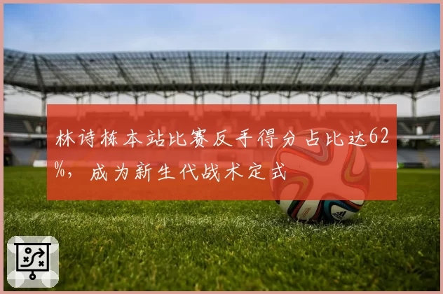 林诗栋本站比赛反手得分占比达62%，成为新生代战术定式