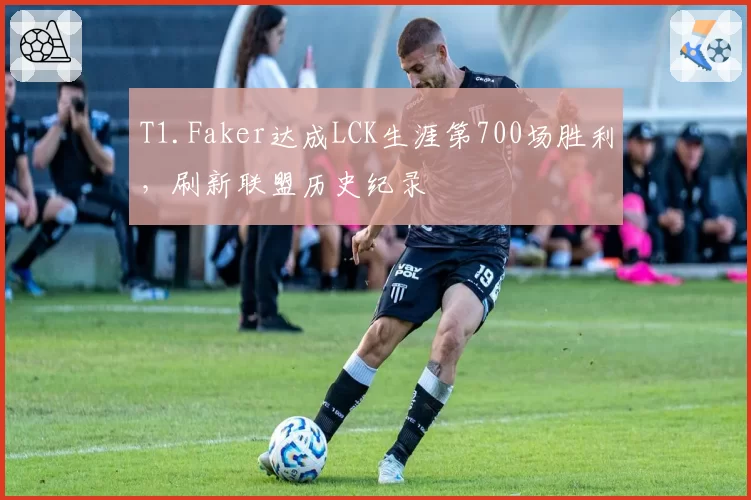 T1.Faker达成LCK生涯第700场胜利，刷新联盟历史纪录