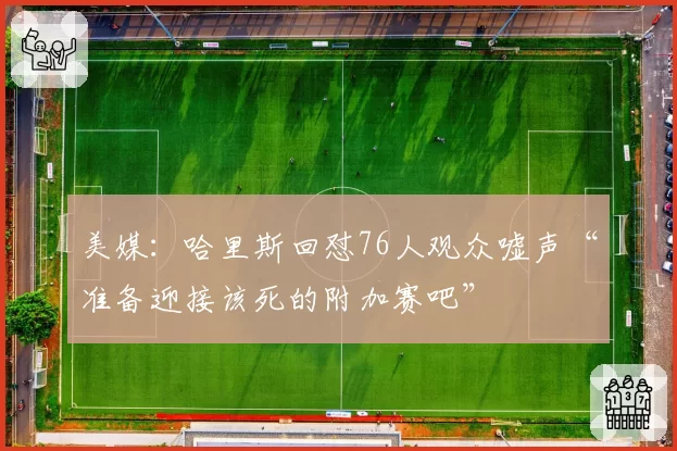 美媒:哈里斯回怼76人观众嘘声“准备迎接该死的附加赛吧”