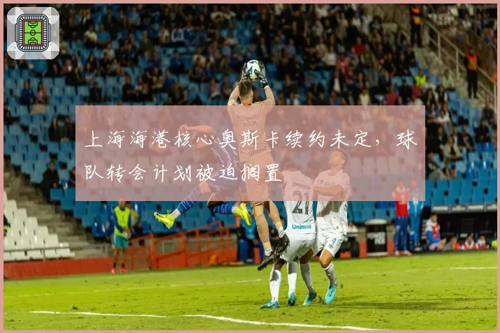 上海海港核心奥斯卡续约未定,球队转会计划被迫搁置