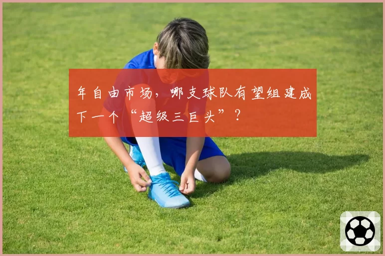 年自由市场，哪支球队有望组建成下一个“超级三巨头”？