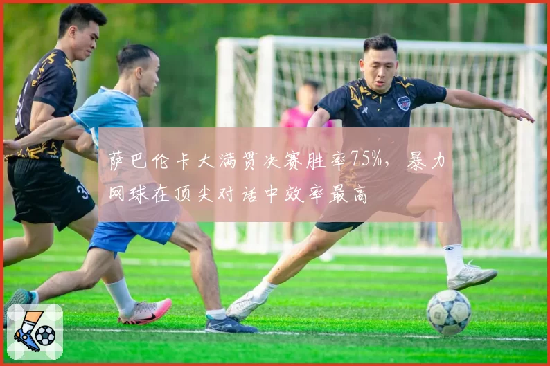 萨巴伦卡大满贯决赛胜率75%，暴力网球在顶尖对话中效率最高