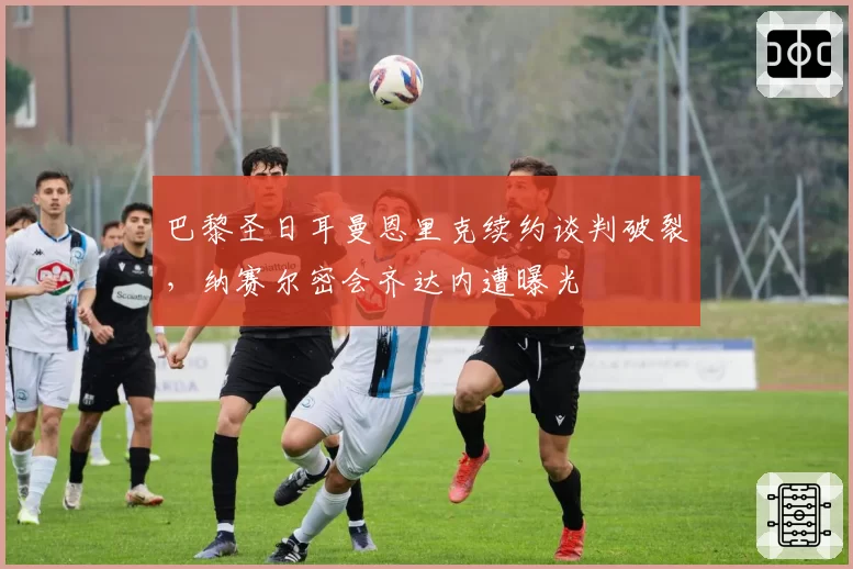 巴黎圣日耳曼恩里克续约谈判破裂，纳赛尔密会齐达内遭曝光