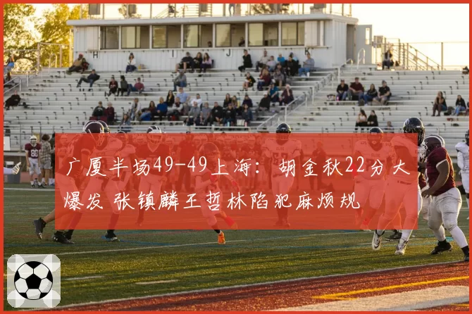 广厦半场49-49上海：胡金秋22分大爆发 张镇麟王哲林陷犯麻烦规