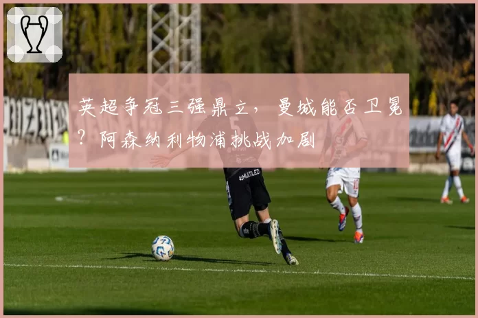 英超争冠三强鼎立，曼城能否卫冕？阿森纳利物浦挑战加剧