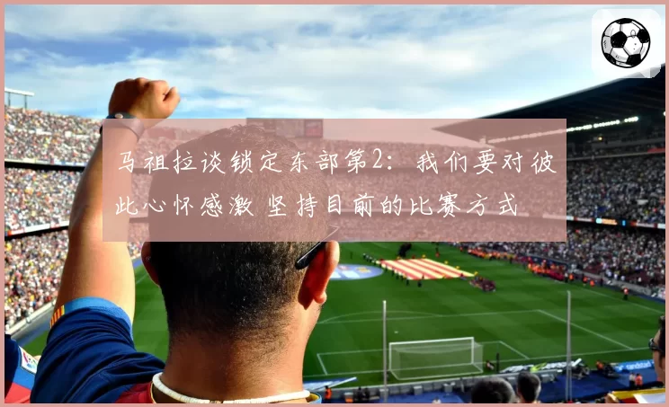 马祖拉谈锁定东部第2：我们要对彼此心怀感激 坚持目前的比赛方式