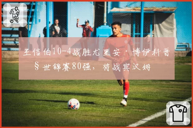 王信伯10-4战胜尤里安·博伊科晋级世锦赛80强,将战宾汉姆