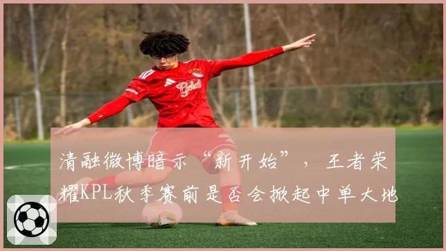 清融微博暗示“新开始”，王者荣耀KPL秋季赛前是否会掀起中单大地震？