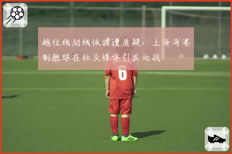 越位线划线依据遭质疑，上海海港制胜球在社交媒体引发论战