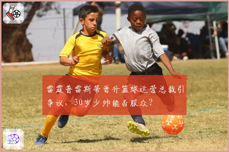 雷霆普雷斯蒂晋升篮球运营总裁引争议，30岁少帅能否服众？