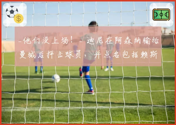 _他们没上场！_ 迪尼在阿森纳输给曼城后抨击球员，并点名包括赖斯和厄德高在内的六名球星