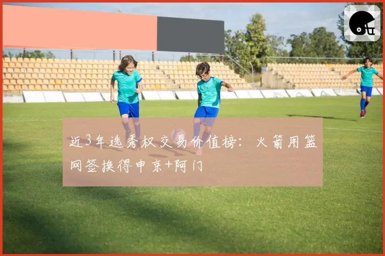 近3年选秀权交易价值榜：火箭用篮网签换得申京+阿门