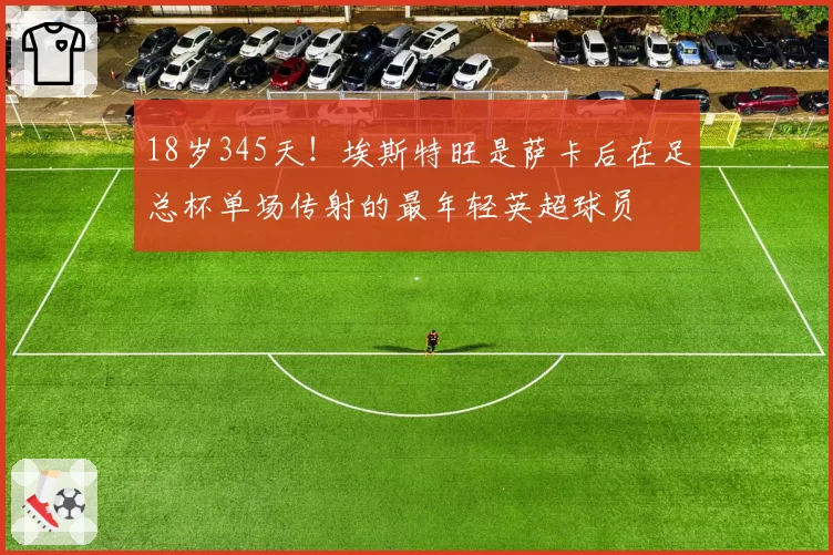 18岁345天！埃斯特旺是萨卡后在足总杯单场传射的最年轻英超球员